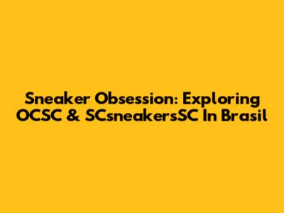 Sneaker Obsession: Exploring OCSC & SCsneakersSC In Brasil